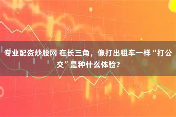 专业配资炒股网 在长三角，像打出租车一样“打公交”是种什么体验？