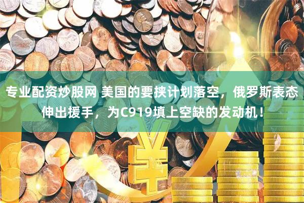 专业配资炒股网 美国的要挟计划落空，俄罗斯表态伸出援手，为C919填上空缺的发动机！