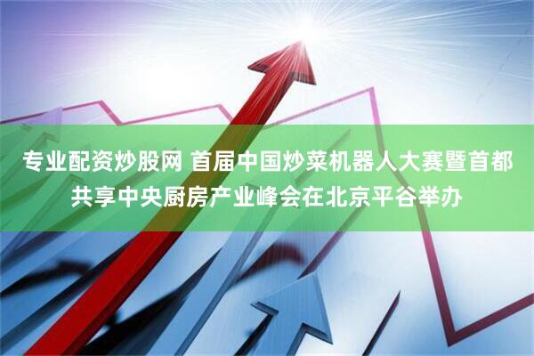 专业配资炒股网 首届中国炒菜机器人大赛暨首都共享中央厨房产业峰会在北京平谷举办