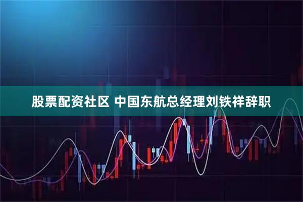 股票配资社区 中国东航总经理刘铁祥辞职