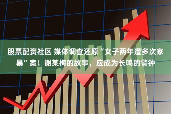 股票配资社区 媒体调查还原“女子两年遭多次家暴”案！谢某梅的故事，应成为长鸣的警钟