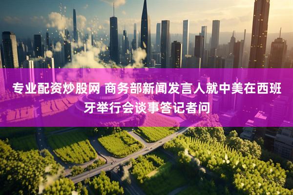专业配资炒股网 商务部新闻发言人就中美在西班牙举行会谈事答记者问
