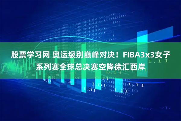 股票学习网 奥运级别巅峰对决！FIBA3x3女子系列赛全球总决赛空降徐汇西岸