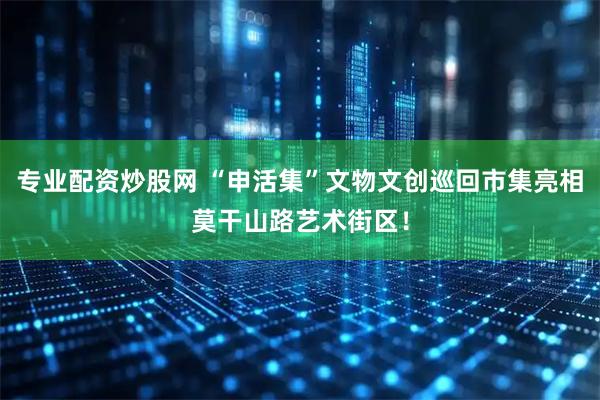 专业配资炒股网 “申活集”文物文创巡回市集亮相莫干山路艺术街区！