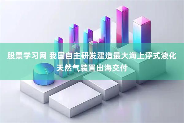 股票学习网 我国自主研发建造最大海上浮式液化天然气装置出海交付