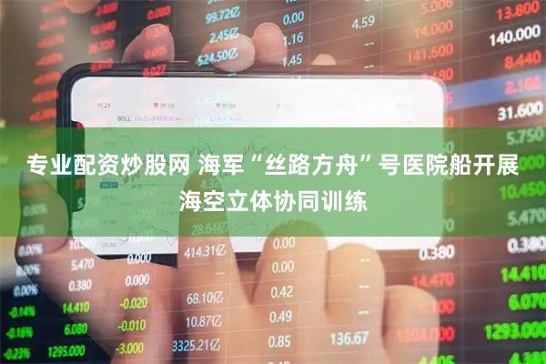 专业配资炒股网 海军“丝路方舟”号医院船开展海空立体协同训练