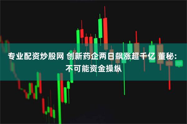 专业配资炒股网 创新药企两日飙涨超千亿 董秘: 不可能资金操纵