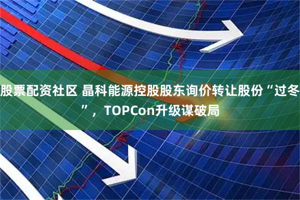股票配资社区 晶科能源控股股东询价转让股份“过冬”，TOPCon升级谋破局