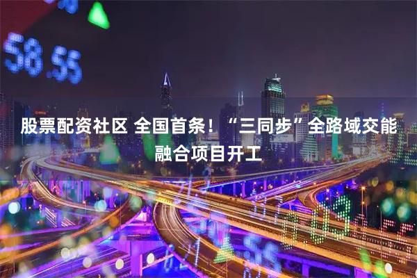 股票配资社区 全国首条！“三同步”全路域交能融合项目开工