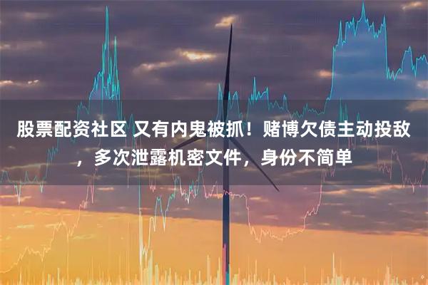 股票配资社区 又有内鬼被抓！赌博欠债主动投敌，多次泄露机密文件，身份不简单