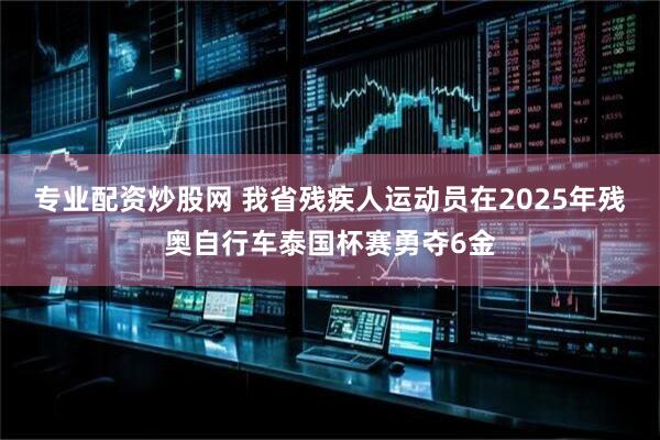 专业配资炒股网 我省残疾人运动员在2025年残奥自行车泰国杯赛勇夺6金