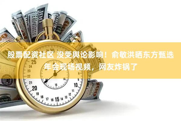 股票配资社区 没受舆论影响！俞敏洪晒东方甄选年会现场视频，网友炸锅了