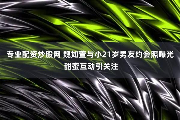 专业配资炒股网 魏如萱与小21岁男友约会照曝光 甜蜜互动引关注