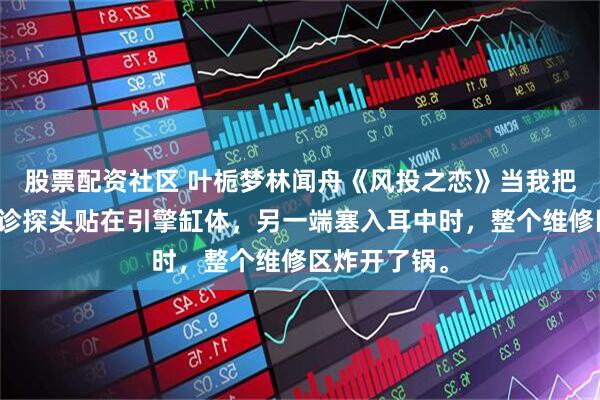 股票配资社区 叶栀梦林闻舟《风投之恋》当我把那个金属听诊探头贴在引擎缸体，另一端塞入耳中时，整个维修区炸开了锅。