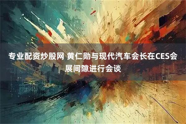 专业配资炒股网 黄仁勋与现代汽车会长在CES会展间隙进行会谈