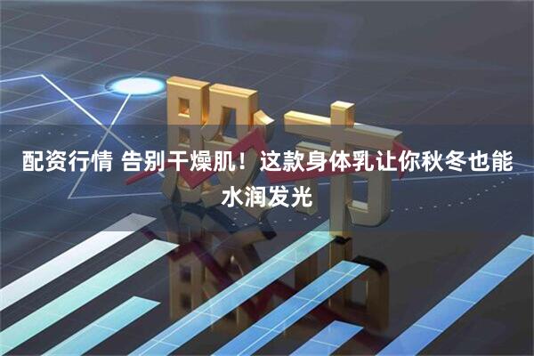 配资行情 告别干燥肌！这款身体乳让你秋冬也能水润发光