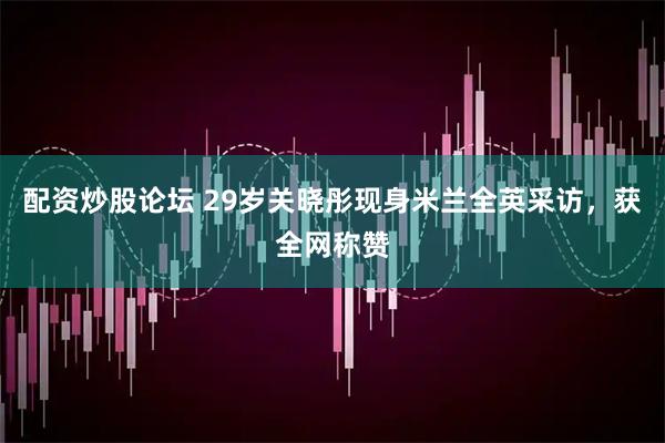 配资炒股论坛 29岁关晓彤现身米兰全英采访，获全网称赞
