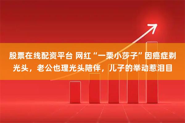股票在线配资平台 网红“一栗小莎子”因癌症剃光头，老公也理光头陪伴，儿子的举动惹泪目