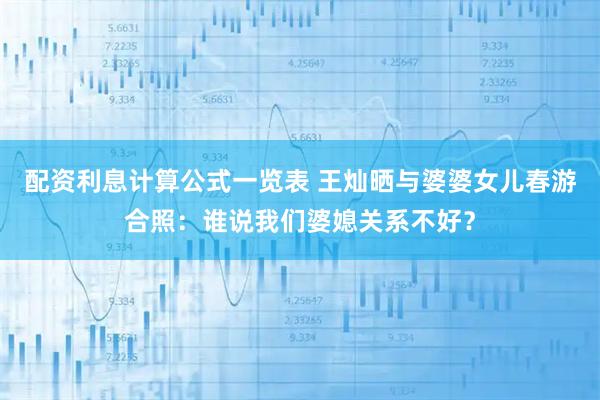 配资利息计算公式一览表 王灿晒与婆婆女儿春游合照：谁说我们婆媳关系不好？
