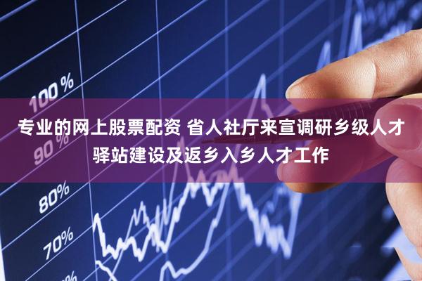 专业的网上股票配资 省人社厅来宣调研乡级人才驿站建设及返乡入乡人才工作