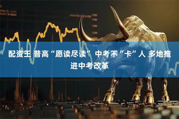 配资王 普高“愿读尽读” 中考不“卡”人 多地推进中考改革