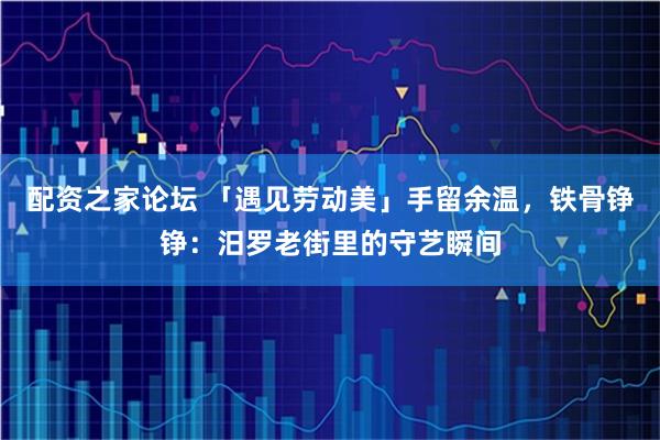 配资之家论坛 「遇见劳动美」手留余温，铁骨铮铮：汨罗老街里的守艺瞬间