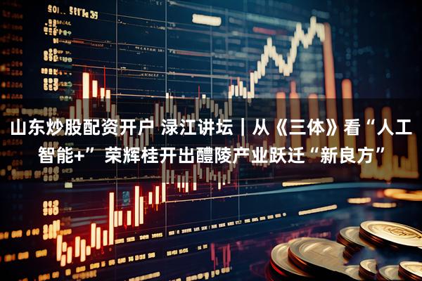 山东炒股配资开户 渌江讲坛｜从《三体》看“人工智能+” 荣辉桂开出醴陵产业跃迁“新良方”